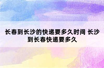 长春到长沙的快递要多久时间 长沙到长春快递要多久